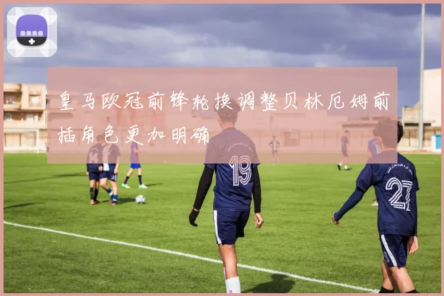 皇马欧冠前锋轮换调整贝林厄姆前插角色更加明确
