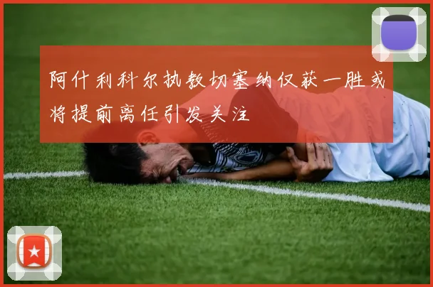 阿什利科尔执教切塞纳仅获一胜或将提前离任引发关注