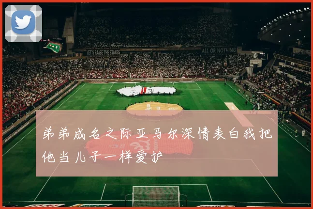 弟弟成名之际亚马尔深情表白我把他当儿子一样爱护