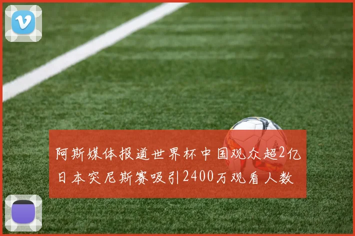 阿斯媒体报道世界杯中国观众超2亿日本突尼斯赛吸引2400万观看人数