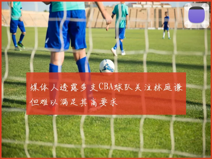 媒体人透露多支CBA球队关注林庭谦但难以满足其高要求