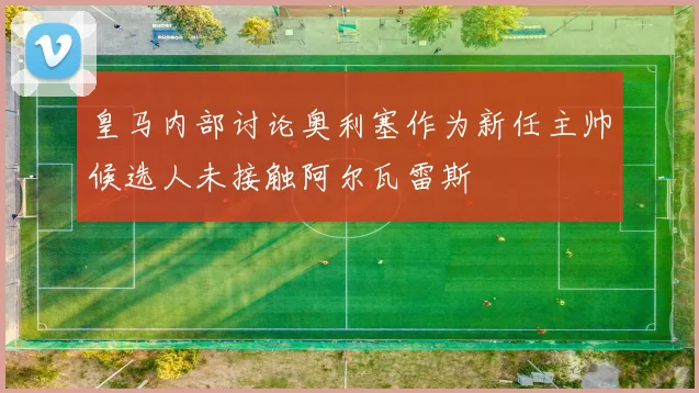 皇马内部讨论奥利塞作为新任主帅候选人未接触阿尔瓦雷斯