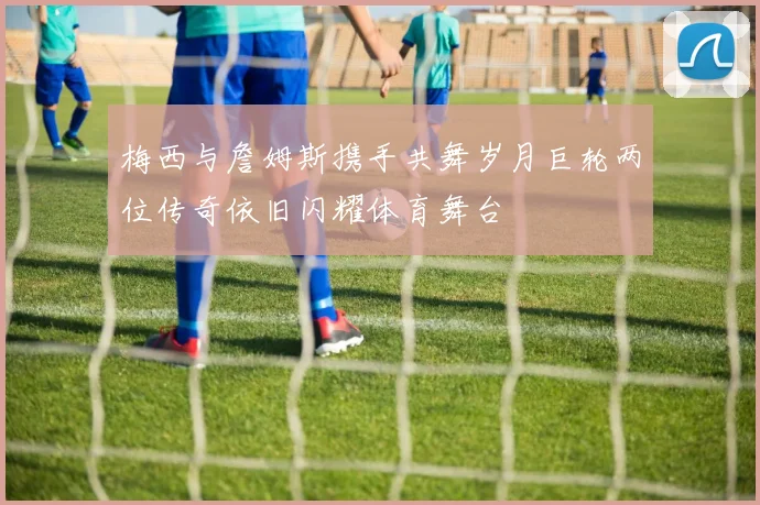 梅西与詹姆斯携手共舞岁月巨轮两位传奇依旧闪耀体育舞台