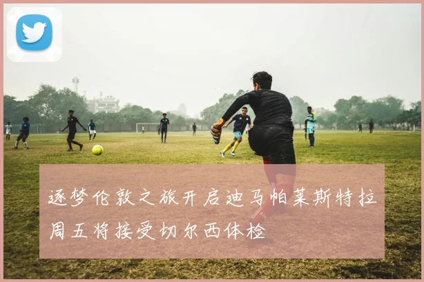 逐梦伦敦之旅开启迪马帕莱斯特拉周五将接受切尔西体检