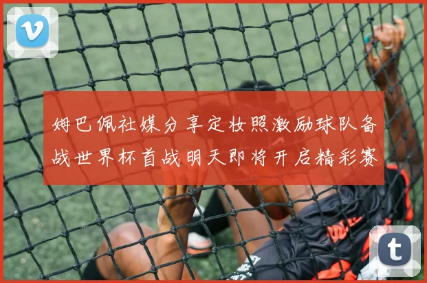 姆巴佩社媒分享定妆照激励球队备战世界杯首战明天即将开启精彩赛事