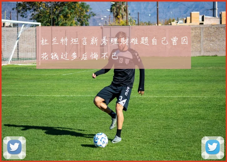杜兰特坦言新秀理财难题自己曾因花钱过多后悔不已