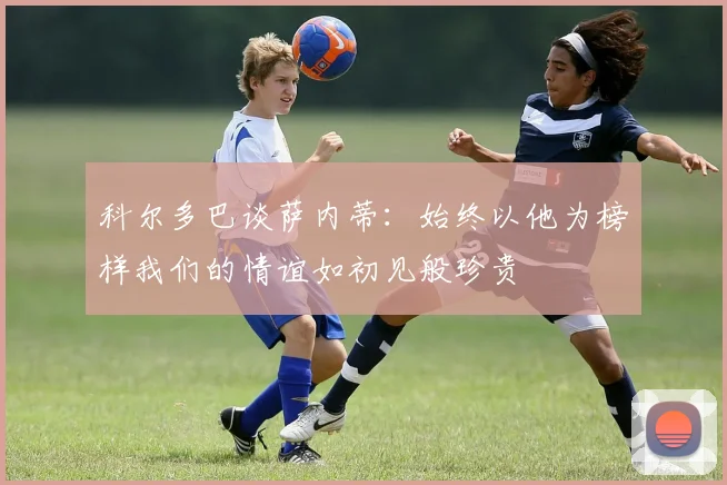 科尔多巴谈萨内蒂：始终以他为榜样我们的情谊如初见般珍贵