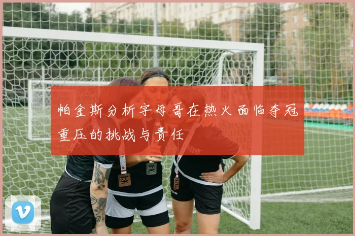 帕金斯分析字母哥在热火面临夺冠重压的挑战与责任