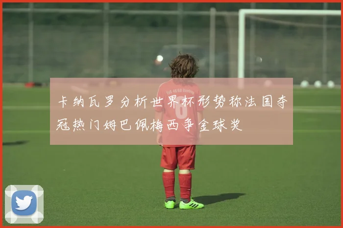 卡纳瓦罗分析世界杯形势称法国夺冠热门姆巴佩梅西争金球奖