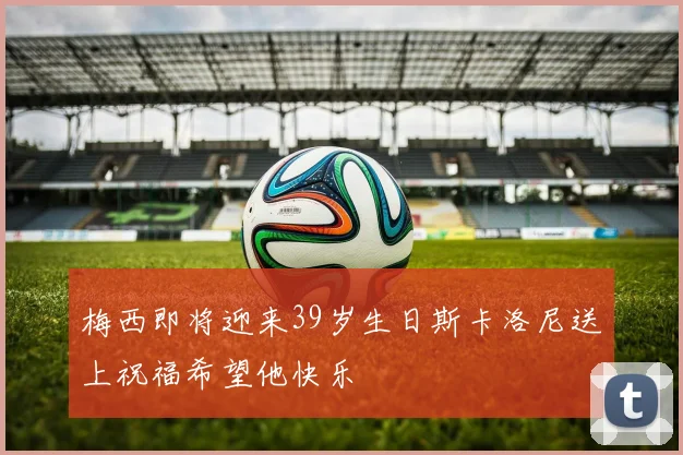 梅西即将迎来39岁生日斯卡洛尼送上祝福希望他快乐