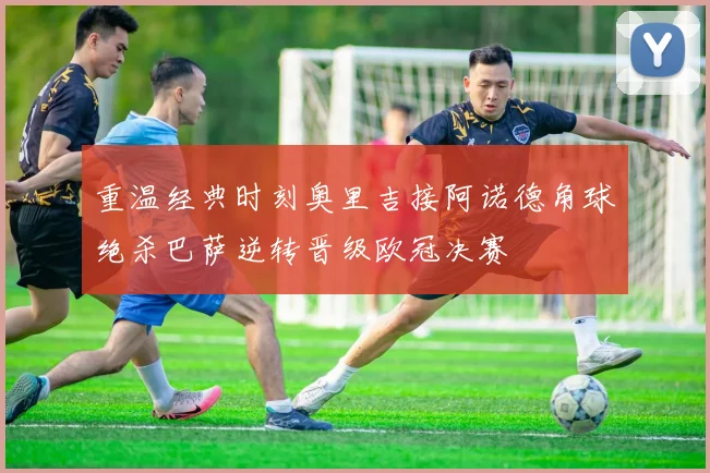 重温经典时刻奥里吉接阿诺德角球绝杀巴萨逆转晋级欧冠决赛