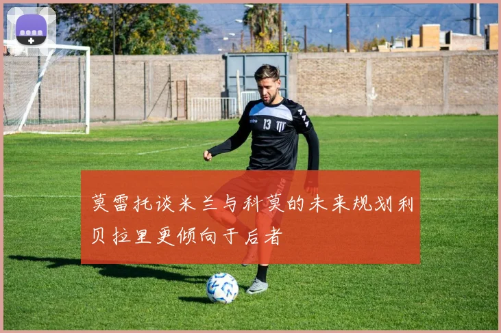 莫雷托谈米兰与科莫的未来规划利贝拉里更倾向于后者