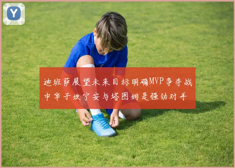 迪班萨展望未来目标明确MVP争夺战中华子坎宁安与塔图姆是强劲对手