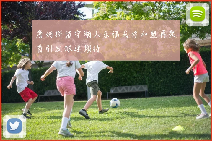 詹姆斯留守湖人乐福或将加盟再聚首引发球迷期待