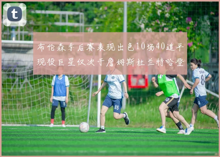 布伦森季后赛表现出色10场40追平现役巨星仅次于詹姆斯杜兰特哈登