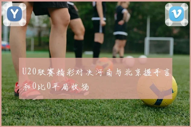 U20联赛精彩对决河南与北京握手言和0比0平局收场