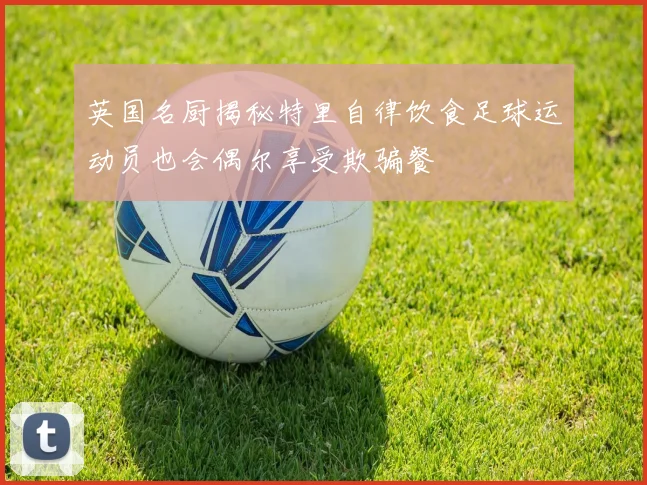 英国名厨揭秘特里自律饮食足球运动员也会偶尔享受欺骗餐