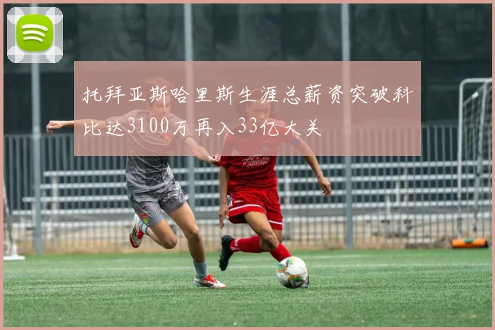 托拜亚斯哈里斯生涯总薪资突破科比达3100万再入33亿大关