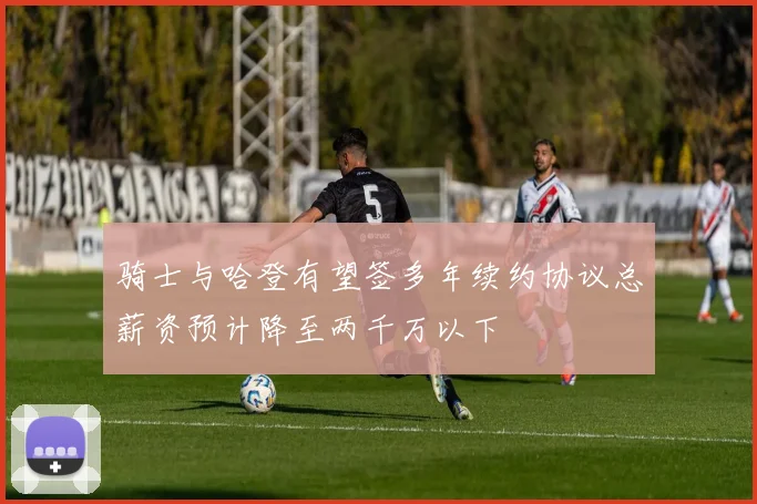 骑士与哈登有望签多年续约协议总薪资预计降至两千万以下