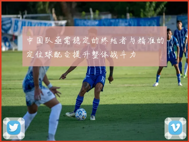 中国队亟需稳定的终结者与精准的定位球配合提升整体战斗力
