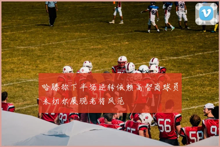 哈滕称下半场逆转依赖高智商球员米切尔展现老将风范